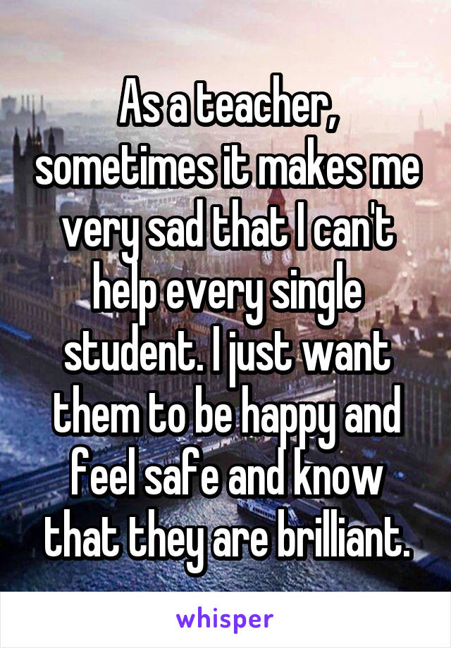 As a teacher, sometimes it makes me very sad that I can't help every single student. I just want them to be happy and feel safe and know that they are brilliant.