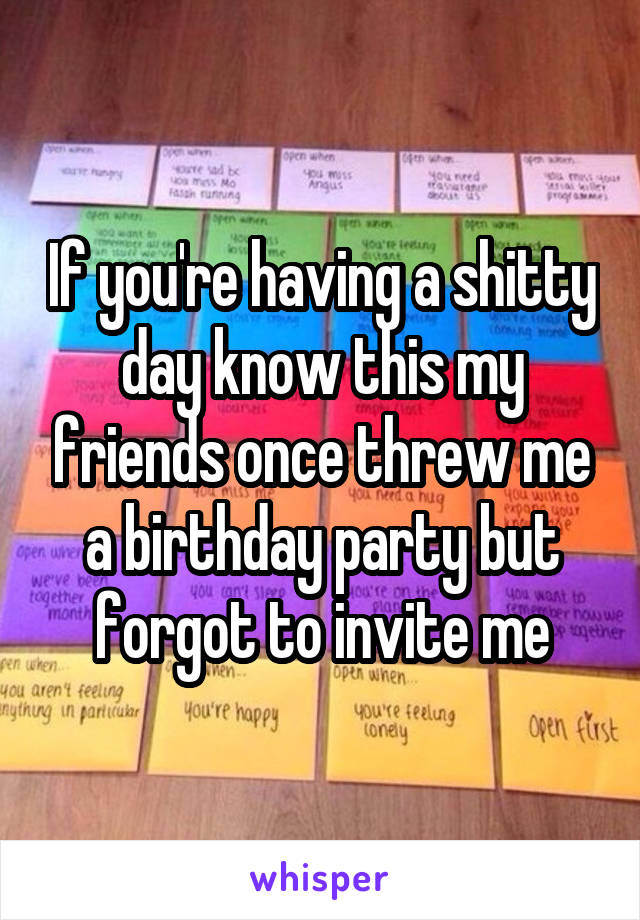 If you're having a shitty day know this my friends once threw me a birthday party but forgot to invite me