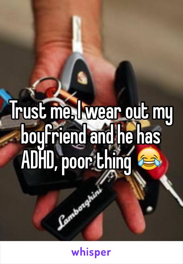Trust me. I wear out my boyfriend and he has ADHD, poor thing 😂
