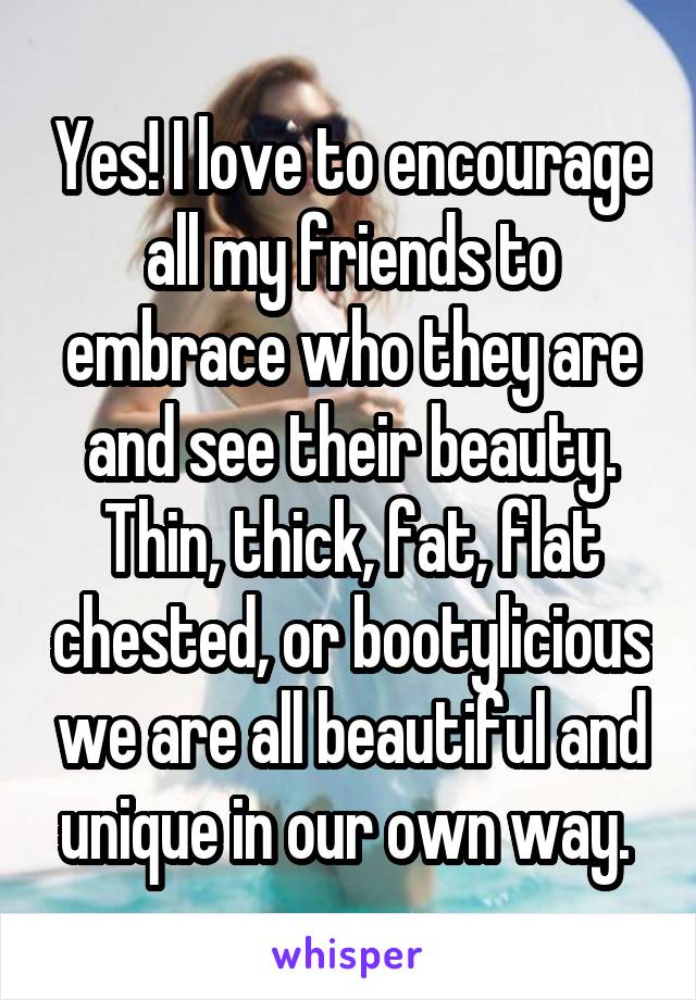 Yes! I love to encourage all my friends to embrace who they are and see their beauty. Thin, thick, fat, flat chested, or bootylicious we are all beautiful and unique in our own way. 