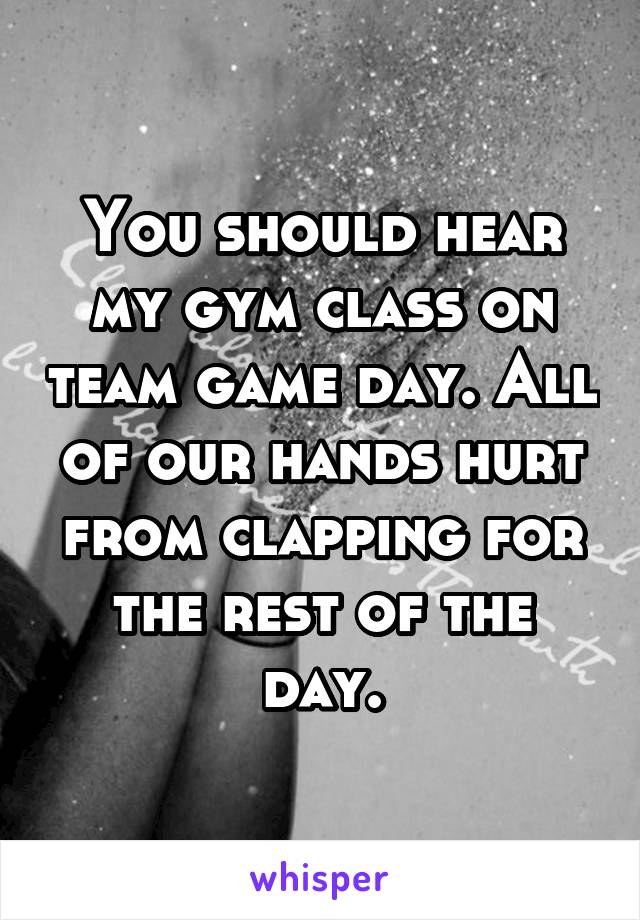 You should hear my gym class on team game day. All of our hands hurt from clapping for the rest of the day.