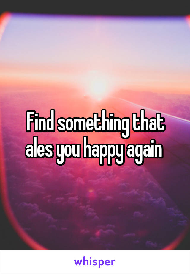 Find something that ales you happy again 