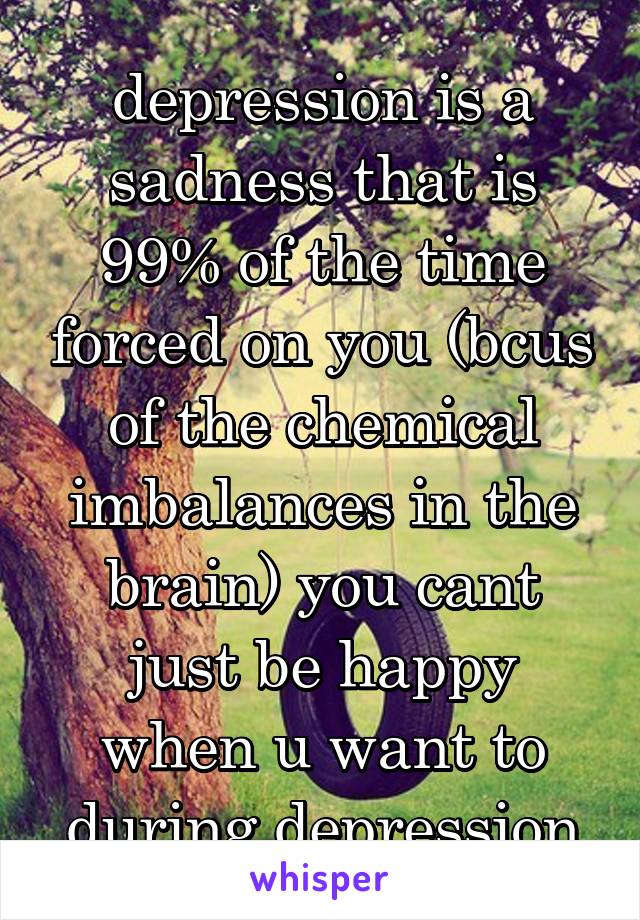 depression is a sadness that is 99% of the time forced on you (bcus of the chemical imbalances in the brain) you cant just be happy when u want to during depression