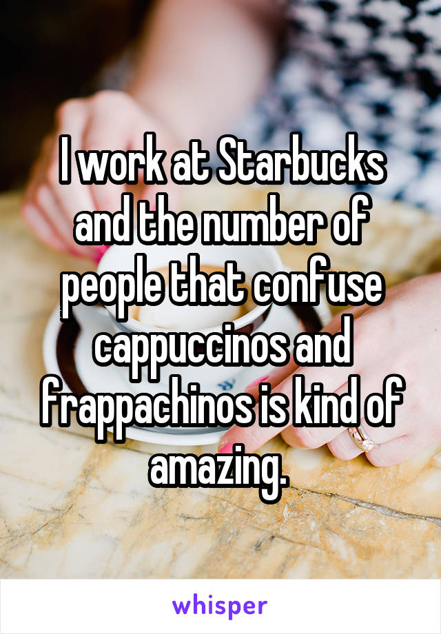 I work at Starbucks and the number of people that confuse cappuccinos and frappachinos is kind of amazing. 