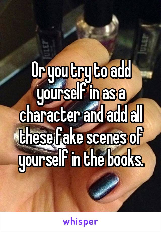 Or you try to add yourself in as a character and add all these fake scenes of yourself in the books.
