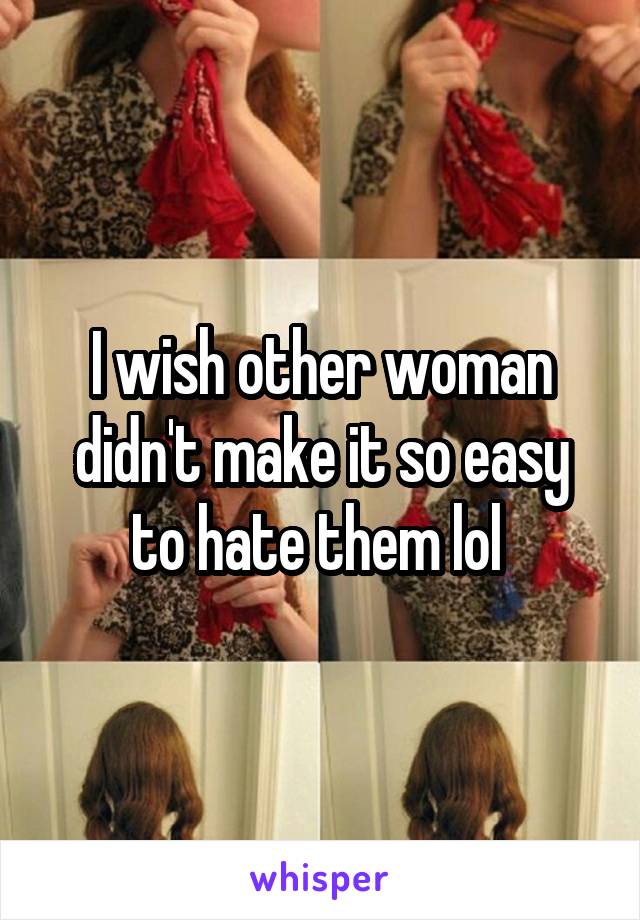 I wish other woman didn't make it so easy to hate them lol 