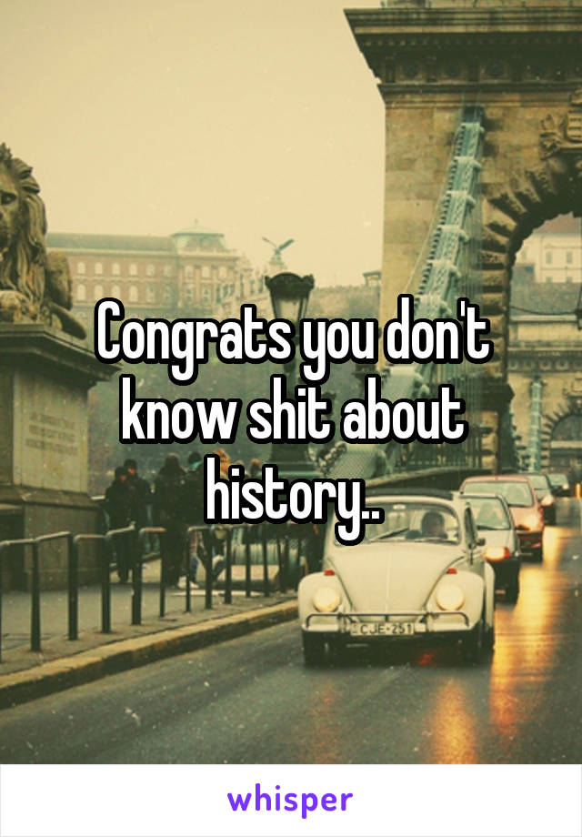 Congrats you don't know shit about history..