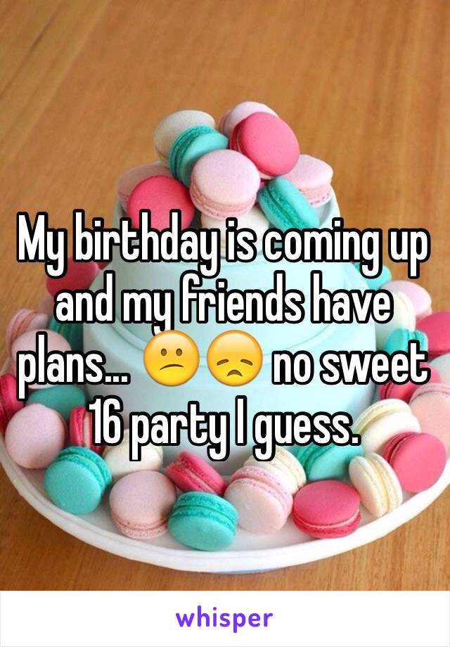 My birthday is coming up and my friends have plans... 😕😞 no sweet 16 party I guess. 