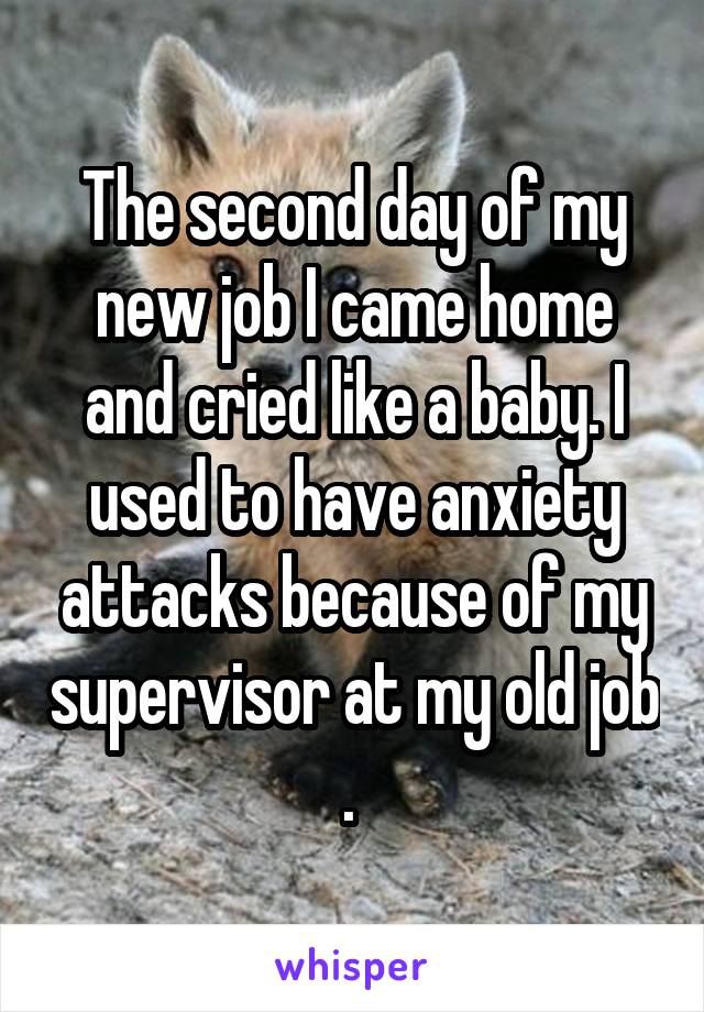 The second day of my new job I came home and cried like a baby. I used to have anxiety attacks because of my supervisor at my old job . 