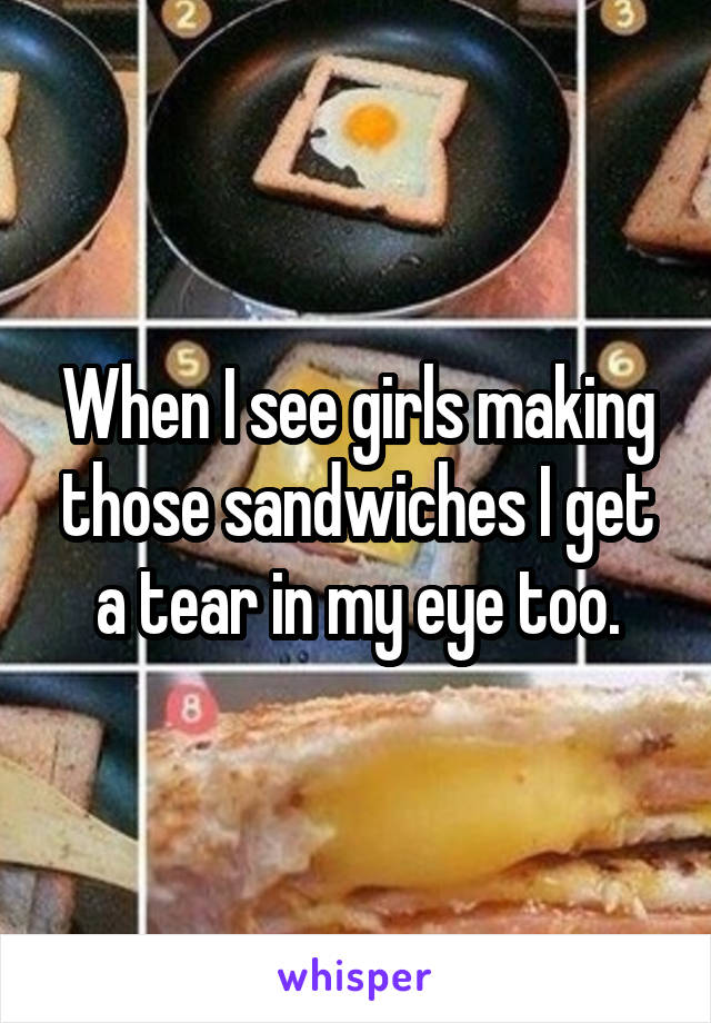 When I see girls making those sandwiches I get a tear in my eye too.