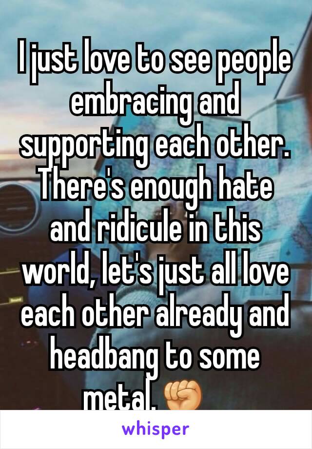 I just love to see people embracing and supporting each other. There's enough hate and ridicule in this world, let's just all love each other already and headbang to some metal.✊   