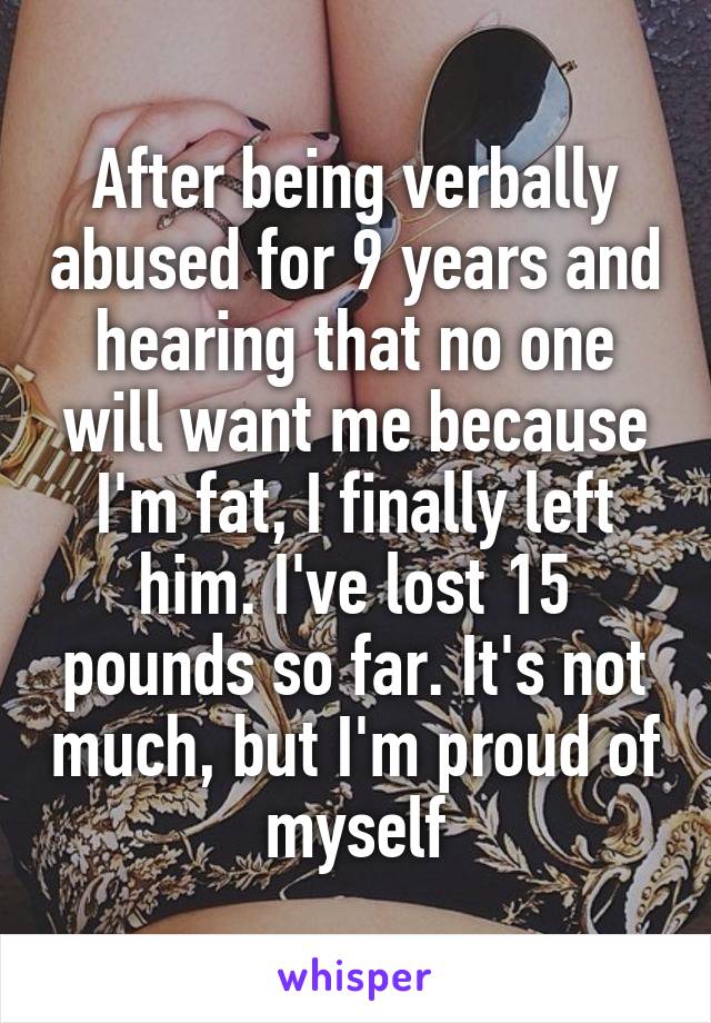 After being verbally abused for 9 years and hearing that no one will want me because I'm fat, I finally left him. I've lost 15 pounds so far. It's not much, but I'm proud of myself