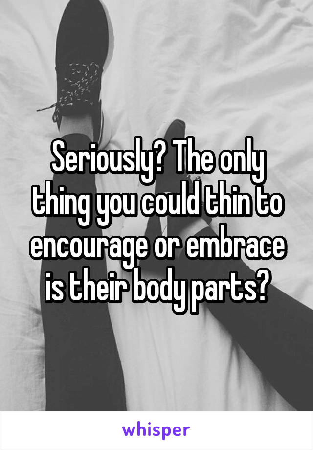 Seriously? The only thing you could thin to encourage or embrace is their body parts?