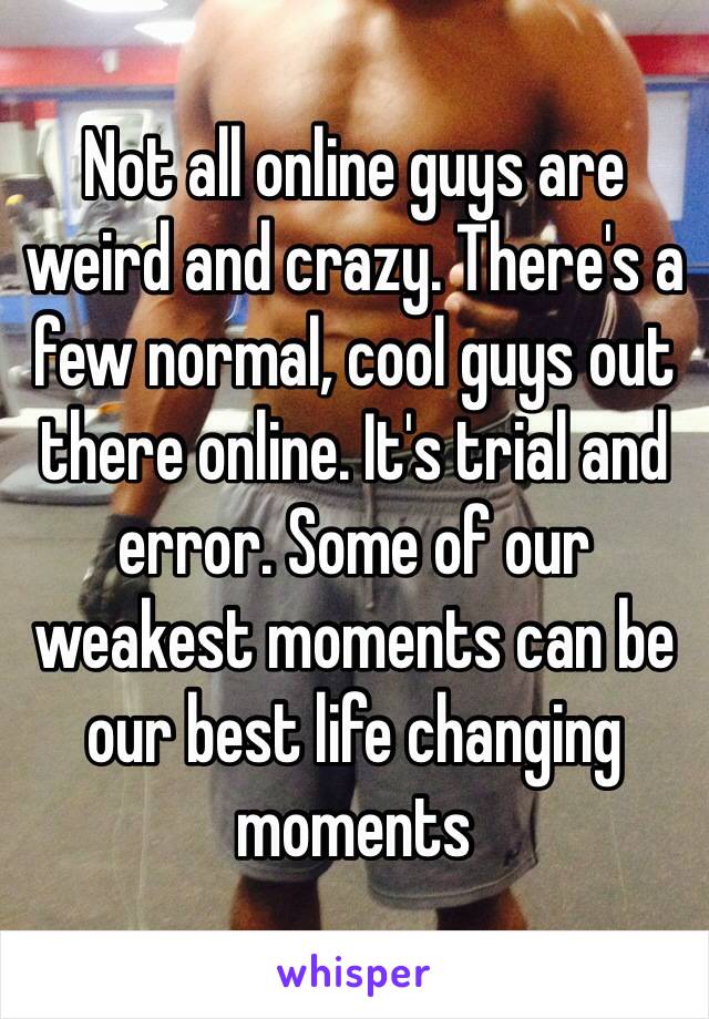 Not all online guys are weird and crazy. There's a few normal, cool guys out there online. It's trial and error. Some of our weakest moments can be our best life changing moments