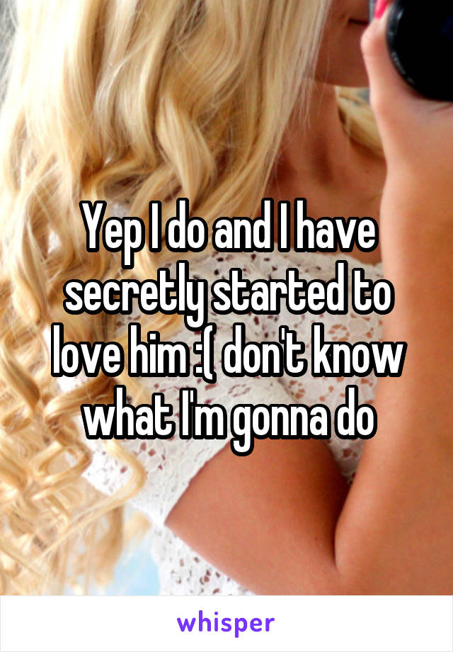 Yep I do and I have secretly started to love him :( don't know what I'm gonna do