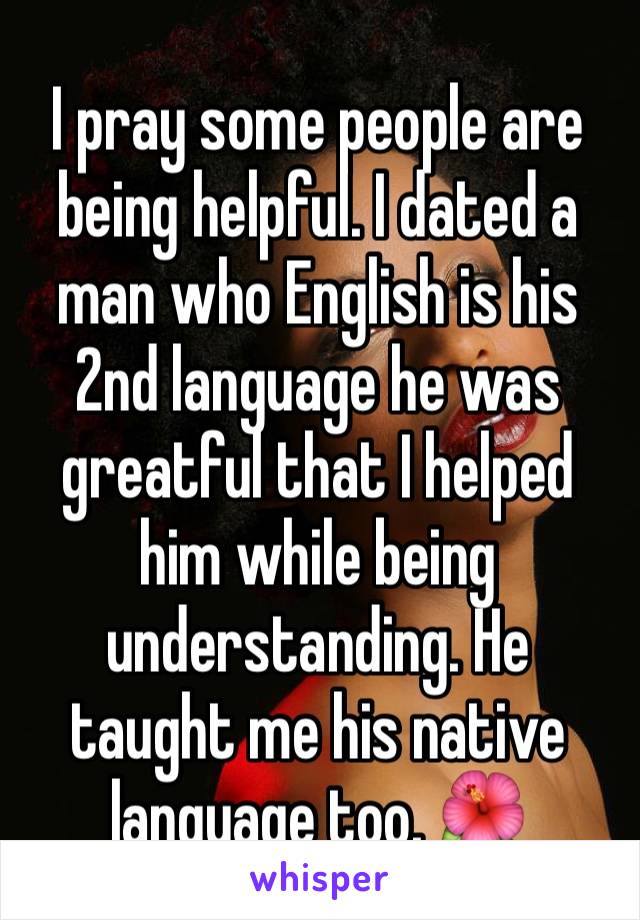 I pray some people are being helpful. I dated a man who English is his 2nd language he was greatful that I helped him while being understanding. He taught me his native language too. 🌺