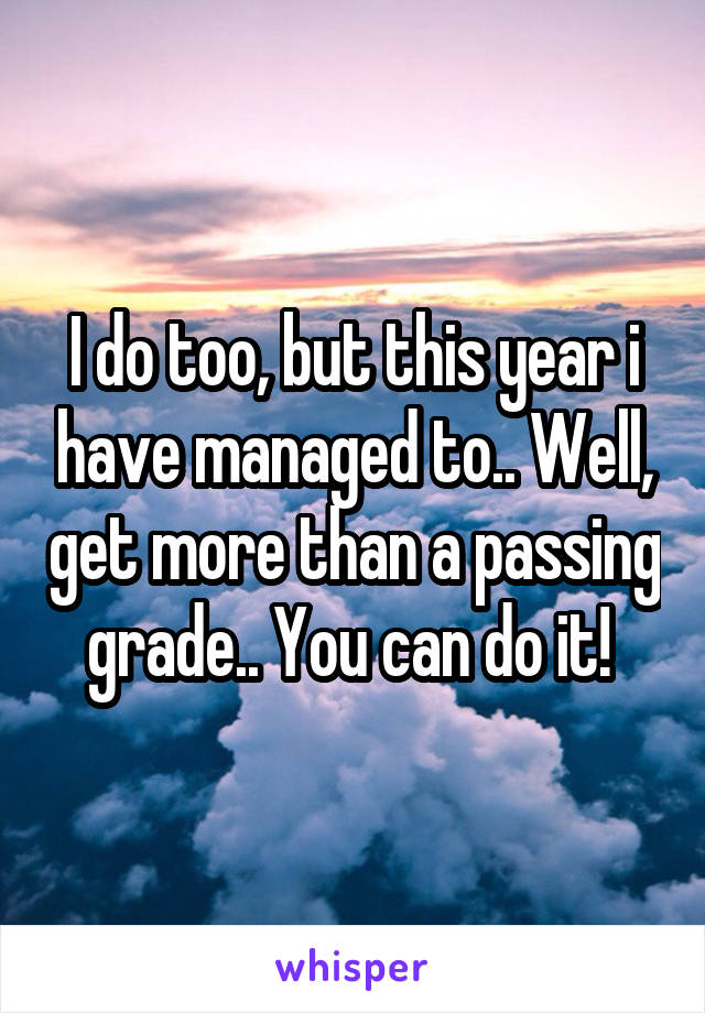 I do too, but this year i have managed to.. Well, get more than a passing grade.. You can do it! 