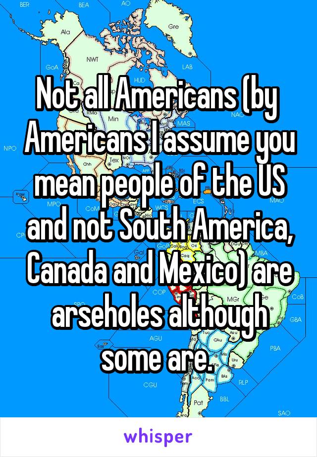 Not all Americans (by  Americans I assume you mean people of the US and not South America, Canada and Mexico) are arseholes although some are. 