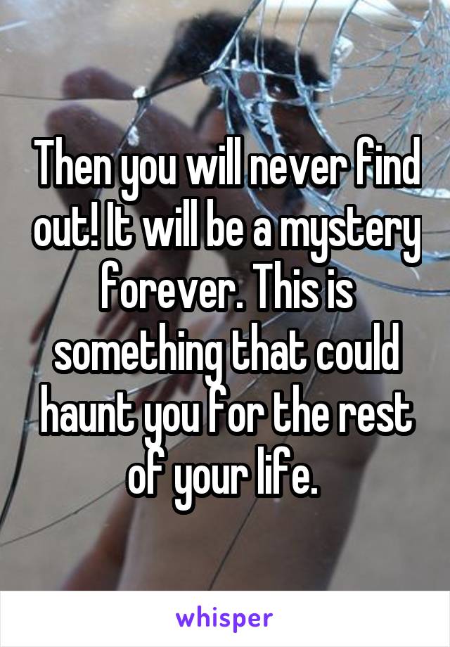 Then you will never find out! It will be a mystery forever. This is something that could haunt you for the rest of your life. 