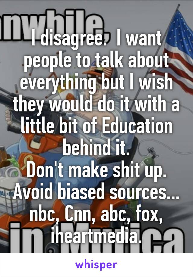 I disagree.  I want people to talk about everything but I wish they would do it with a little bit of Education behind it.
Don't make shit up. Avoid biased sources...
nbc, Cnn, abc, fox, iheartmedia.