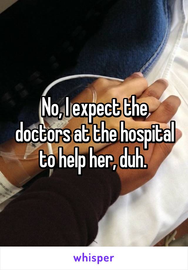 No, I expect the doctors at the hospital to help her, duh. 