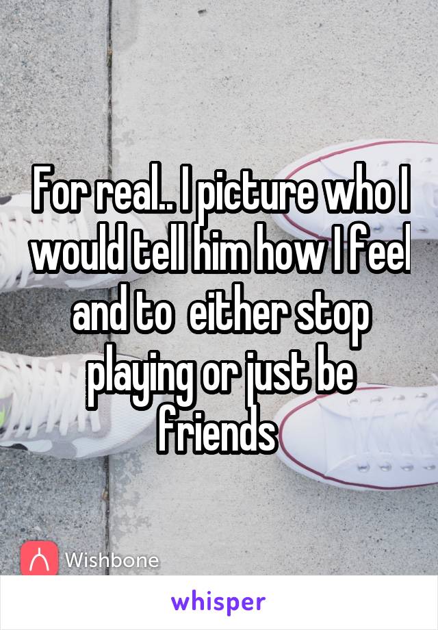 For real.. I picture who I would tell him how I feel and to  either stop playing or just be friends 