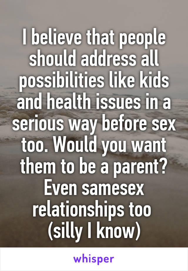 I believe that people should address all possibilities like kids and health issues in a serious way before sex too. Would you want them to be a parent? Even samesex relationships too 
(silly I know)