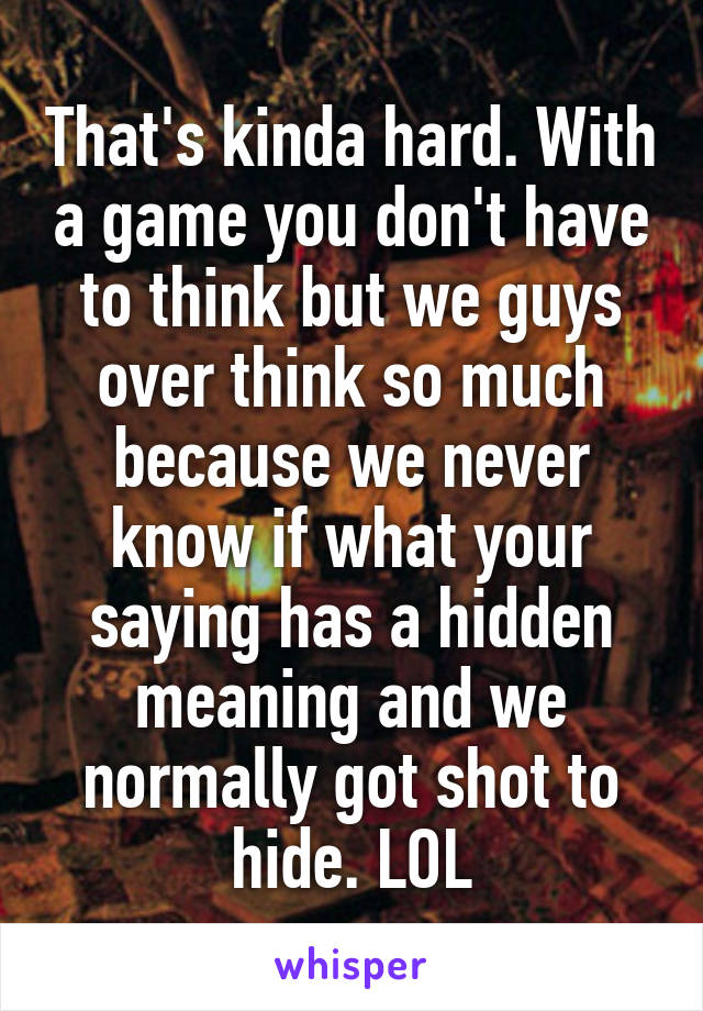 That's kinda hard. With a game you don't have to think but we guys over think so much because we never know if what your saying has a hidden meaning and we normally got shot to hide. LOL