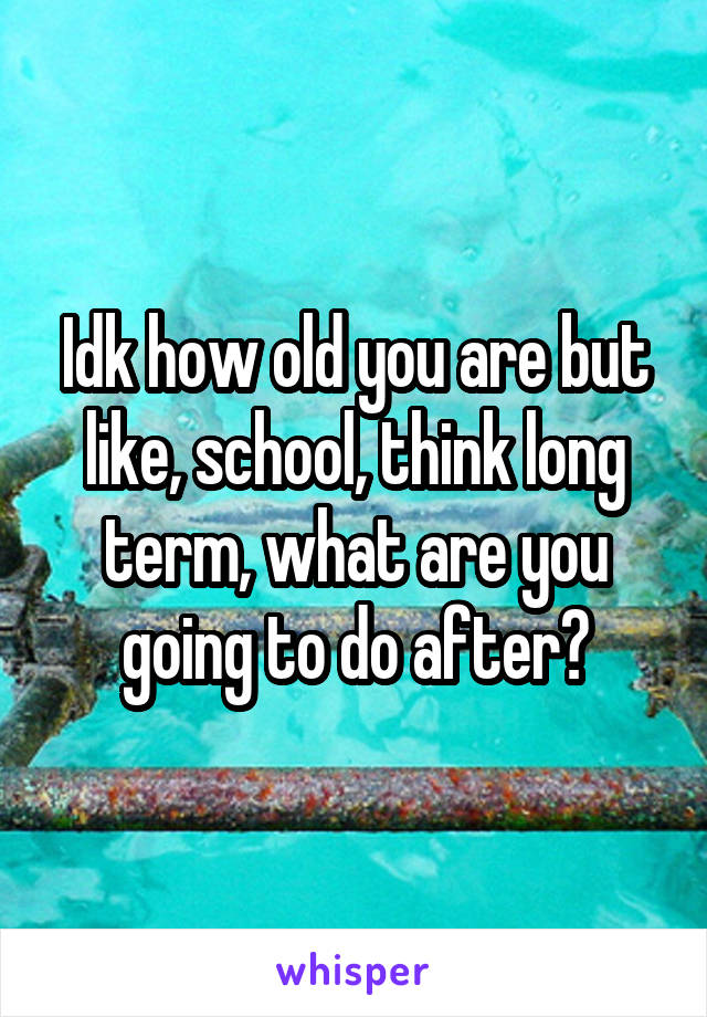 Idk how old you are but like, school, think long term, what are you going to do after?