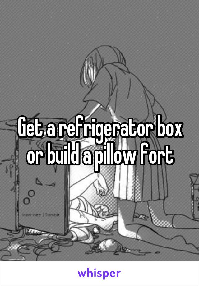 Get a refrigerator box or build a pillow fort