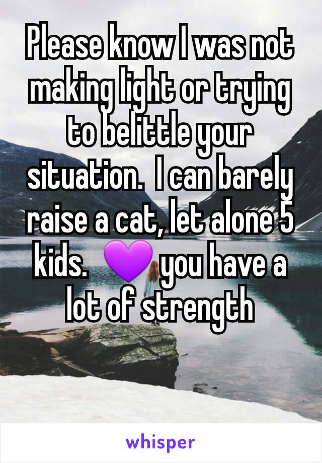 Please know I was not making light or trying to belittle your situation.  I can barely raise a cat, let alone 5 kids.  💜 you have a lot of strength