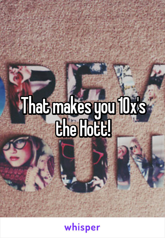 That makes you 10x's the Hott!