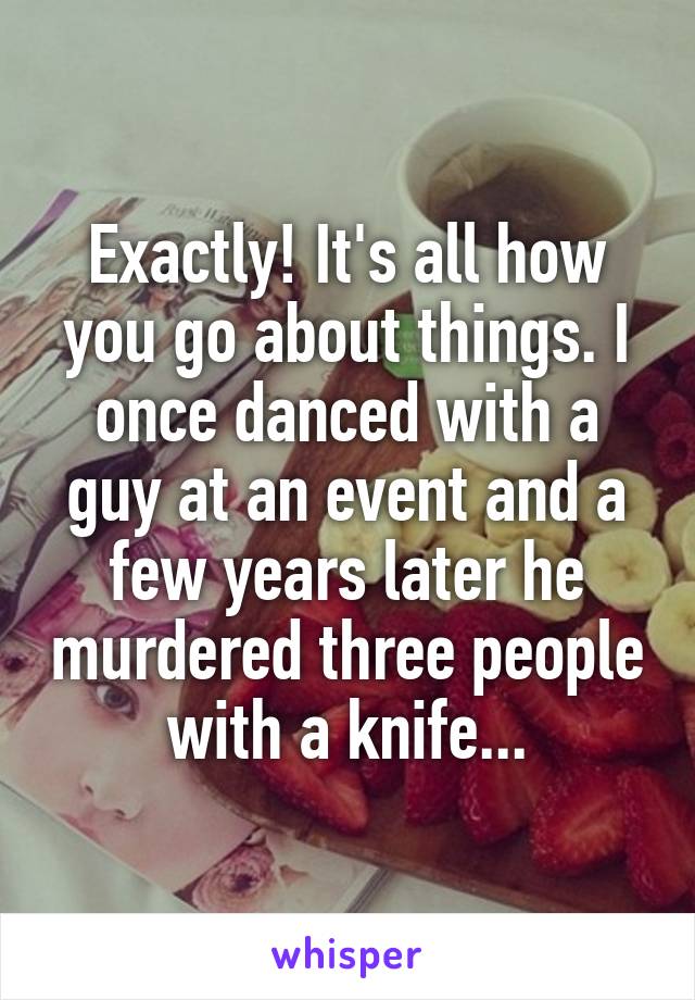 Exactly! It's all how you go about things. I once danced with a guy at an event and a few years later he murdered three people with a knife...