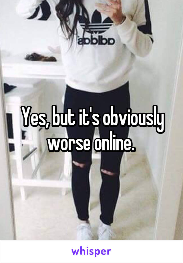Yes, but it's obviously worse online. 