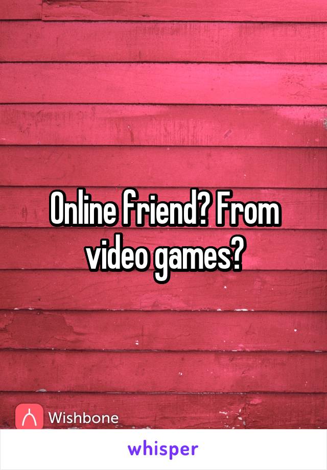 Online friend? From video games?