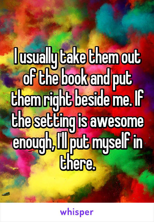 I usually take them out of the book and put them right beside me. If the setting is awesome enough, I'll put myself in there.