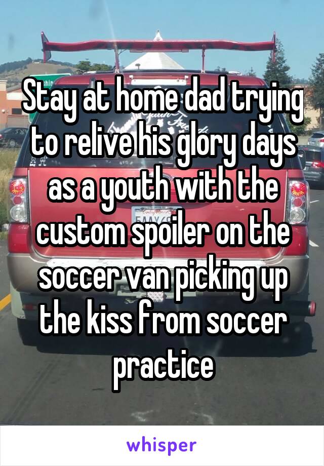 Stay at home dad trying to relive his glory days as a youth with the custom spoiler on the soccer van picking up the kiss from soccer practice