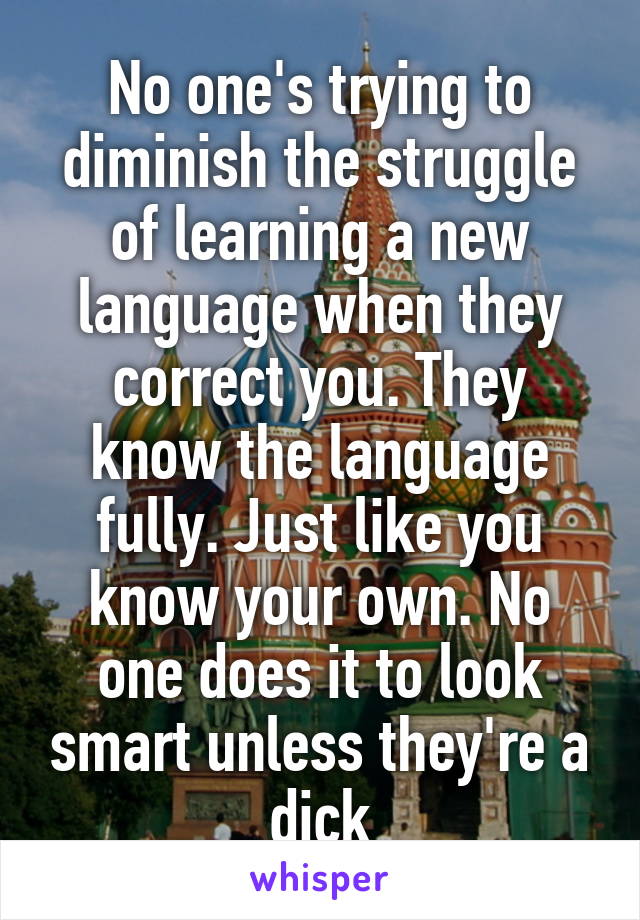 No one's trying to diminish the struggle of learning a new language when they correct you. They know the language fully. Just like you know your own. No one does it to look smart unless they're a dick