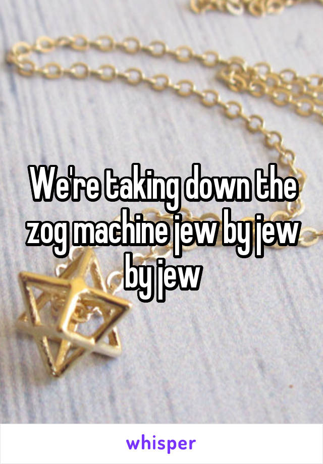 We're taking down the zog machine jew by jew by jew