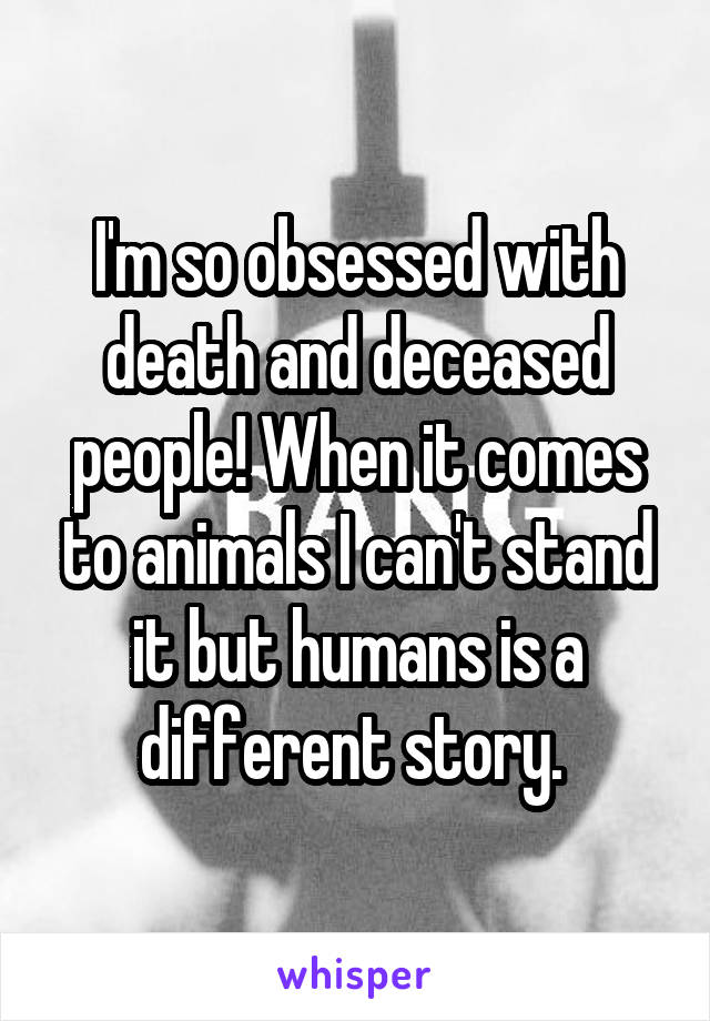 I'm so obsessed with death and deceased people! When it comes to animals I can't stand it but humans is a different story. 