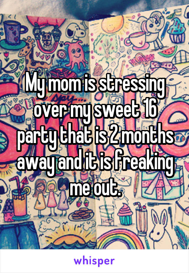 My mom is stressing over my sweet 16 party that is 2 months away and it is freaking me out.