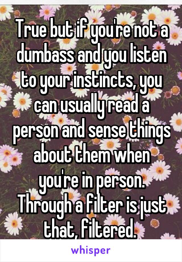 True but if you're not a dumbass and you listen to your instincts, you can usually read a person and sense things about them when you're in person. Through a filter is just that, filtered. 