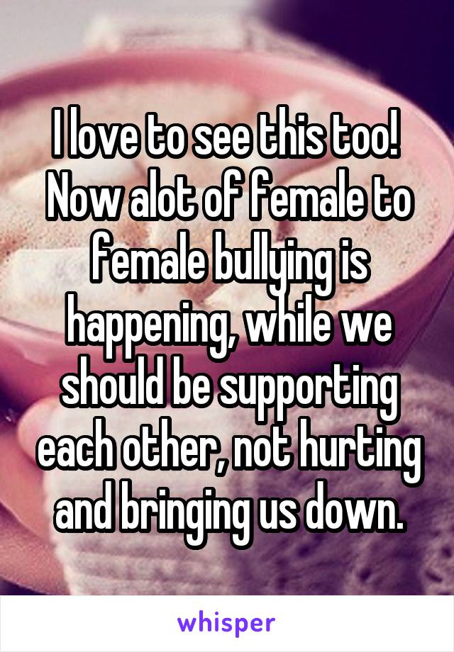 I love to see this too! 
Now alot of female to female bullying is happening, while we should be supporting each other, not hurting and bringing us down.