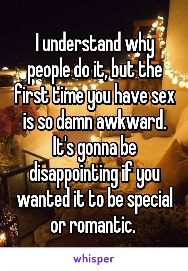 I understand why people do it, but the first time you have sex is so damn awkward. It's gonna be disappointing if you wanted it to be special or romantic. 