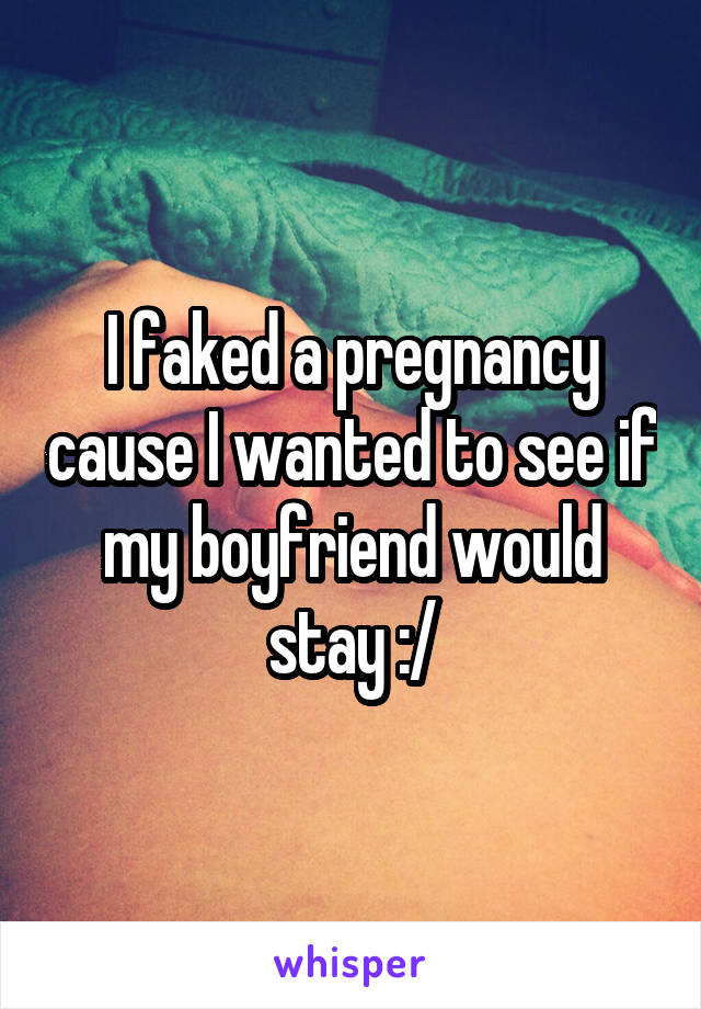 I faked a pregnancy cause I wanted to see if my boyfriend would stay :/