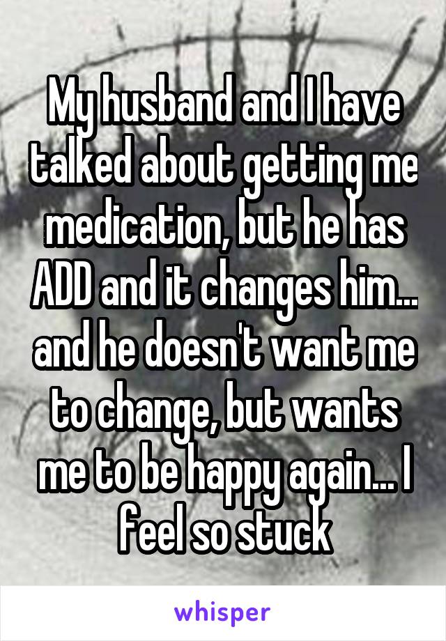 My husband and I have talked about getting me medication, but he has ADD and it changes him... and he doesn't want me to change, but wants me to be happy again... I feel so stuck