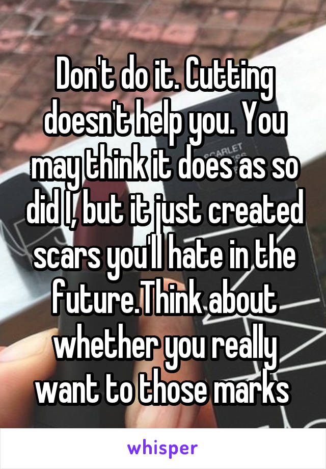 Don't do it. Cutting doesn't help you. You may think it does as so did I, but it just created scars you'll hate in the future.Think about whether you really want to those marks 