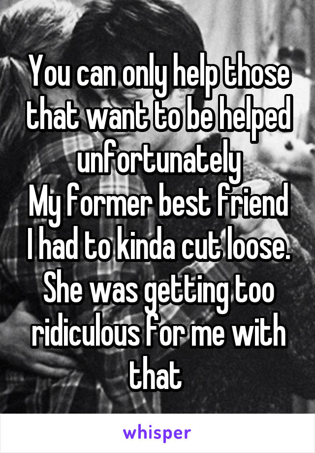 You can only help those that want to be helped unfortunately
My former best friend I had to kinda cut loose. She was getting too ridiculous for me with that 