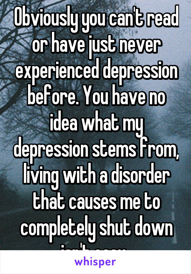 Obviously you can't read or have just never experienced depression before. You have no idea what my depression stems from, living with a disorder that causes me to completely shut down isn't easy. 