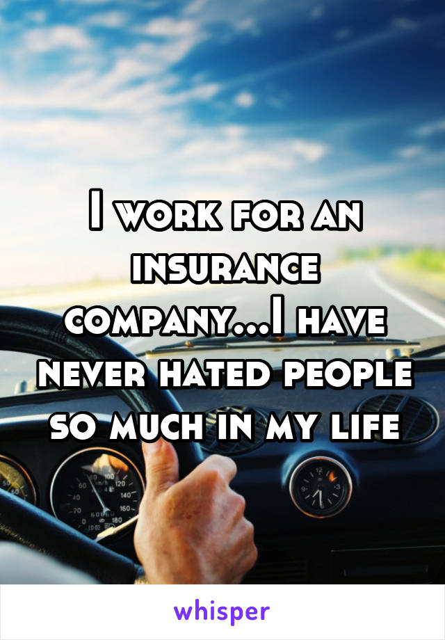 I work for an insurance company...I have never hated people so much in my life